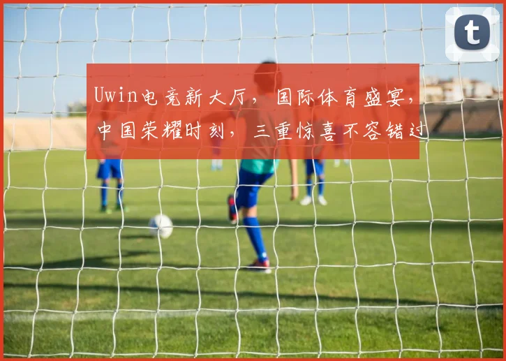 Uwin电竞新大厅，国际体育盛宴，中国荣耀时刻，三重惊喜不容错过，邀您共鉴