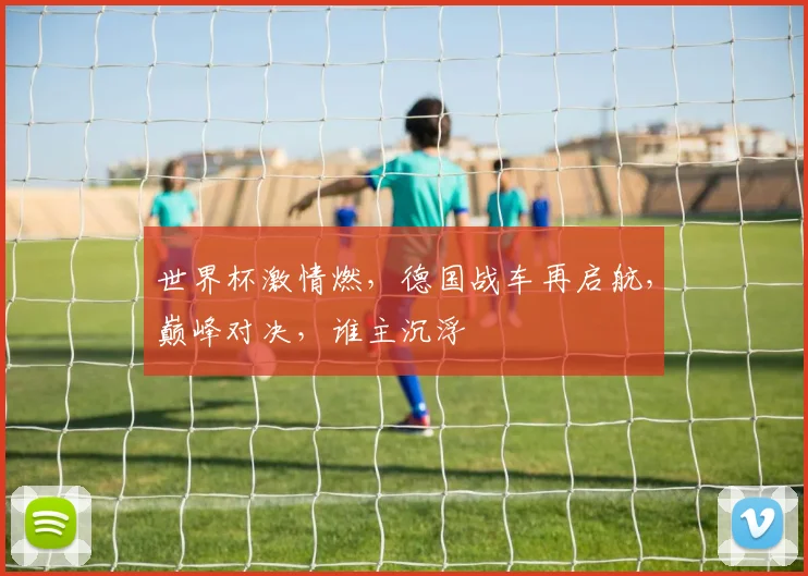 世界杯激情燃，德国战车再启航，巅峰对决，谁主沉浮