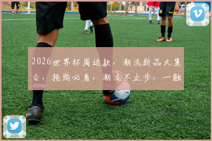 2026世界杯周边款，潮流新品大集合，抢购必看，潮流不止步，一触即达