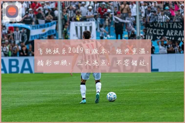 飞驰娱乐2019旧版本，经典重温，精彩回顾，三大亮点，不容错过，深度解析